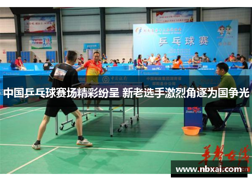 中国乒乓球赛场精彩纷呈 新老选手激烈角逐为国争光