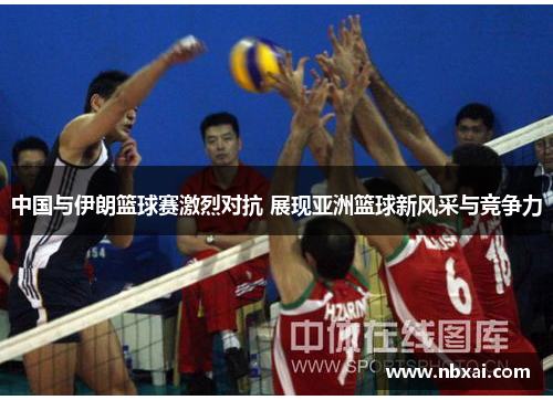 中国与伊朗篮球赛激烈对抗 展现亚洲篮球新风采与竞争力