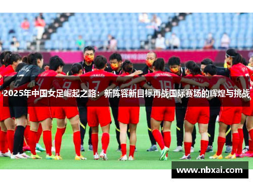 2025年中国女足崛起之路：新阵容新目标再战国际赛场的辉煌与挑战