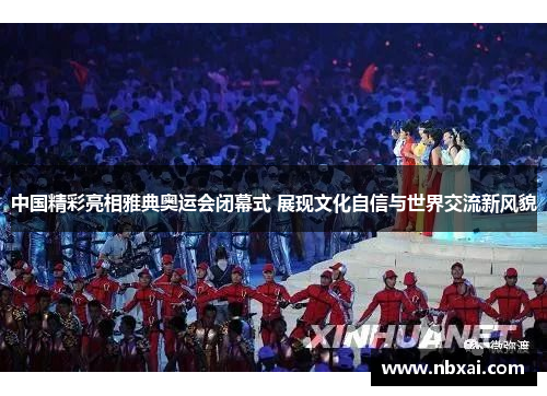 中国精彩亮相雅典奥运会闭幕式 展现文化自信与世界交流新风貌